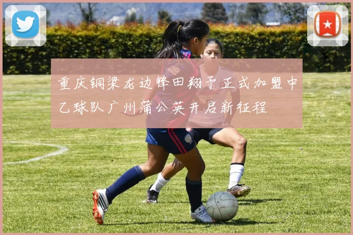重庆铜梁龙边锋田翔予正式加盟中乙球队广州蒲公英开启新征程