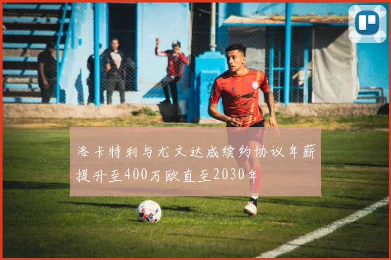 洛卡特利与尤文达成续约协议年薪提升至400万欧直至2030年