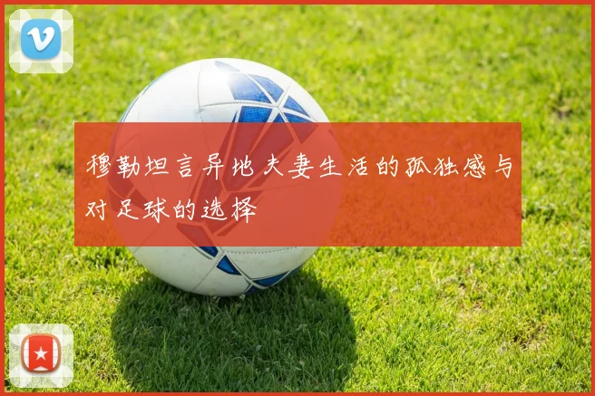 穆勒坦言异地夫妻生活的孤独感与对足球的选择
