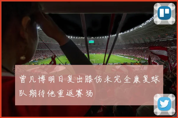 曾凡博明日复出膝伤未完全康复球队期待他重返赛场