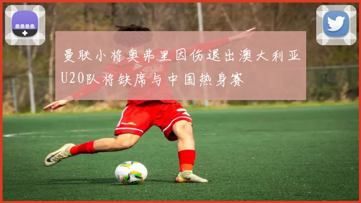 曼联小将奥弗里因伤退出澳大利亚U20队将缺席与中国热身赛