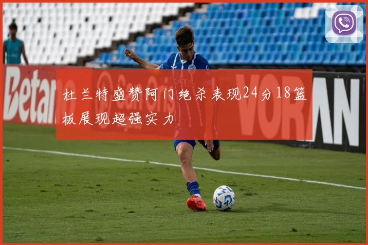杜兰特盛赞阿门绝杀表现24分18篮板展现超强实力
