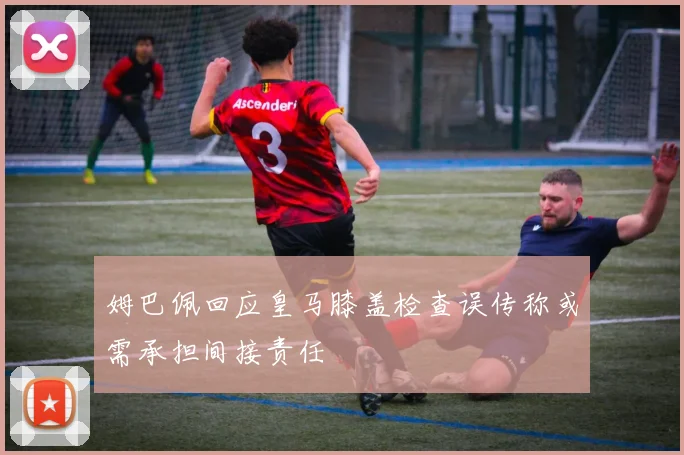 姆巴佩回应皇马膝盖检查误传称或需承担间接责任
