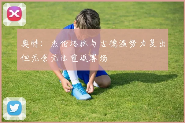 奥特：杰伦格林与古德温努力复出但无奈无法重返赛场