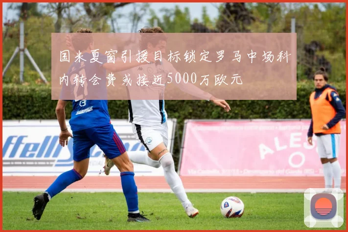 国米夏窗引援目标锁定罗马中场科内转会费或接近5000万欧元