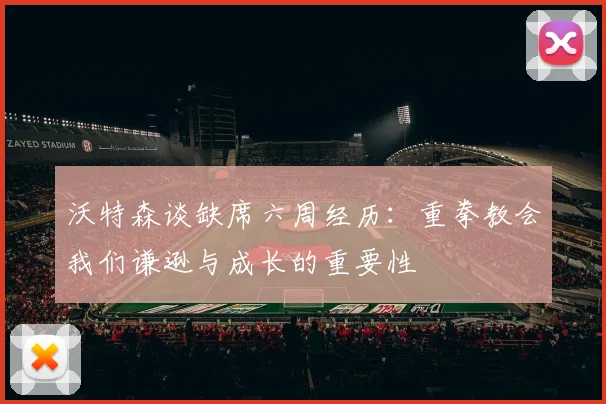 沃特森谈缺席六周经历：重拳教会我们谦逊与成长的重要性