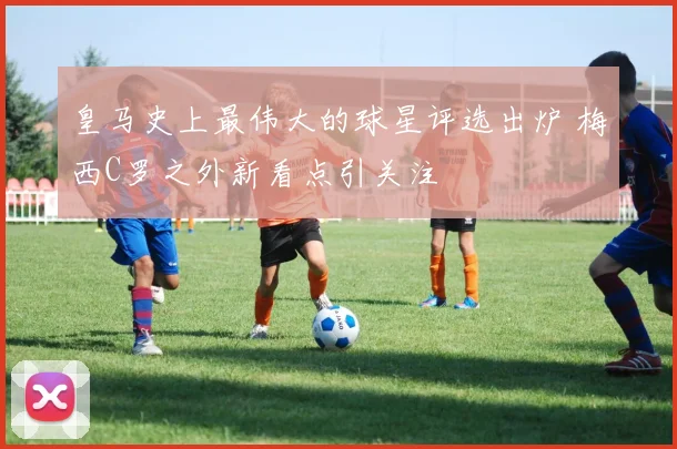 皇马史上最伟大的球星评选出炉 梅西C罗之外新看点引关注