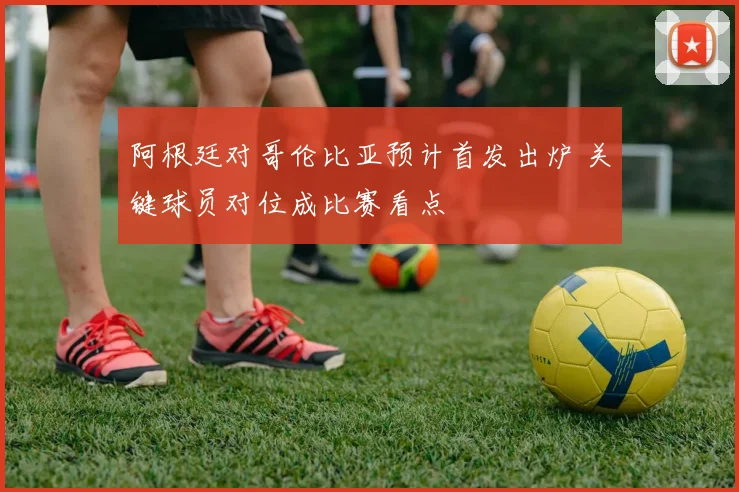 阿根廷对哥伦比亚预计首发出炉 关键球员对位成比赛看点