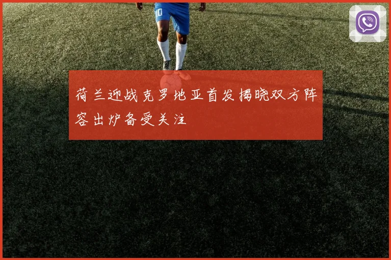 荷兰迎战克罗地亚首发揭晓双方阵容出炉备受关注