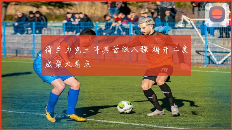 荷兰力克土耳其晋级八强 梅开二度成最大看点