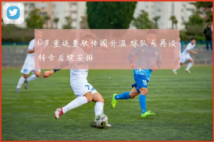 C罗重返曼联传闻升温 球队或再谈转会后续安排