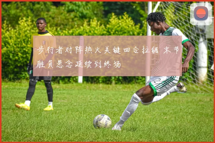 步行者对阵热火关键回合拉锯 末节胜负悬念延续到终场