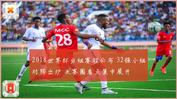 2018世界杯分组赛程公布 32强小组对阵出炉 决赛圈看点集中展开