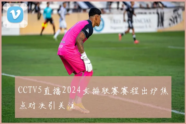 CCTV5直播2024女排联赛赛程出炉焦点对决引关注