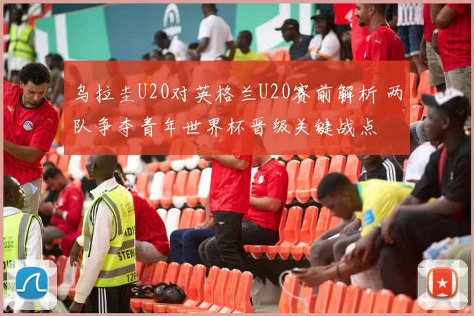 乌拉圭U20对英格兰U20赛前解析 两队争夺青年世界杯晋级关键战点