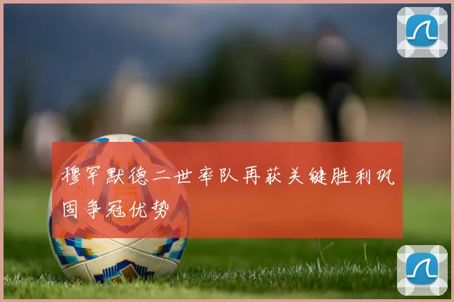 穆罕默德二世率队再获关键胜利巩固争冠优势