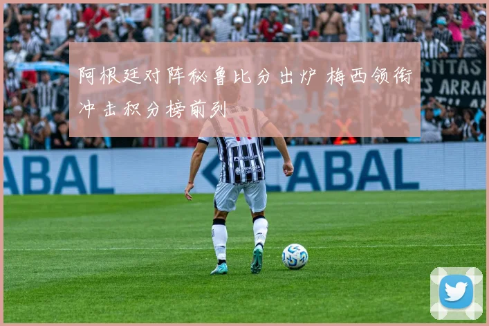 阿根廷对阵秘鲁比分出炉 梅西领衔冲击积分榜前列