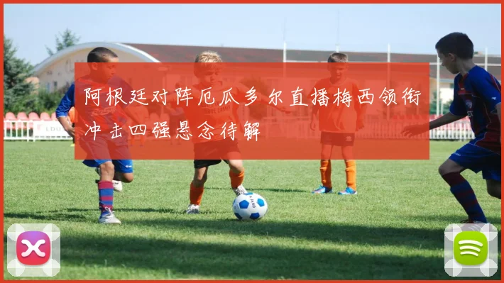 阿根廷对阵厄瓜多尔直播梅西领衔冲击四强悬念待解