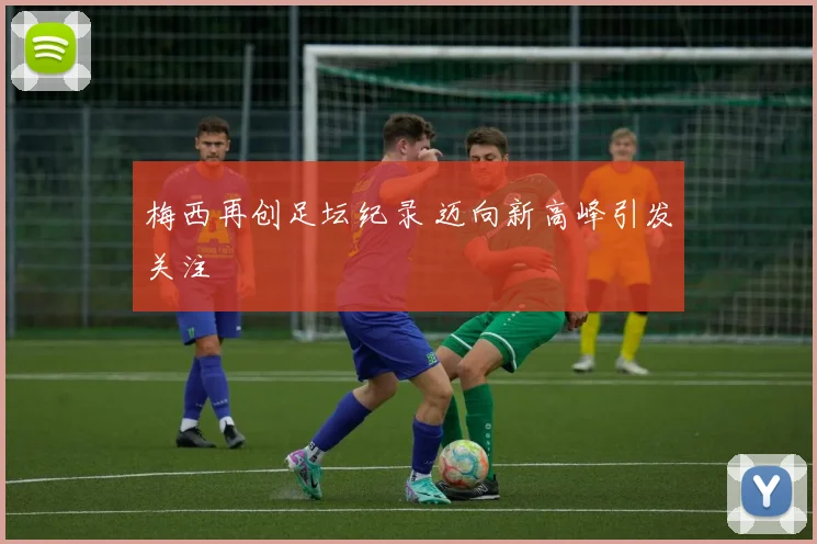 梅西再创足坛纪录 迈向新高峰引发关注