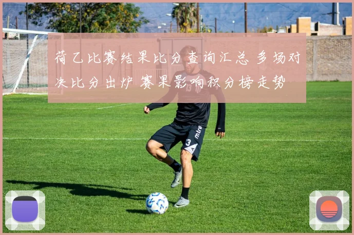 荷乙比赛结果比分查询汇总 多场对决比分出炉 赛果影响积分榜走势