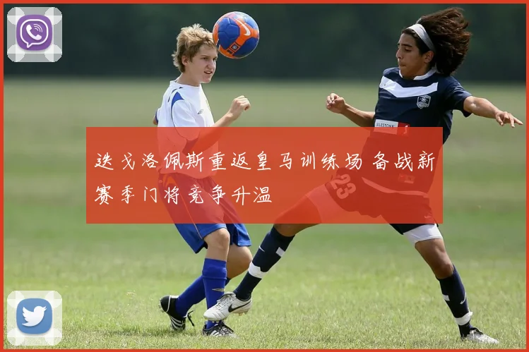 迭戈洛佩斯重返皇马训练场 备战新赛季门将竞争升温