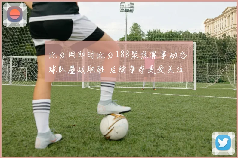 比分网即时比分188聚焦赛事动态 球队鏖战取胜 后续争夺更受关注