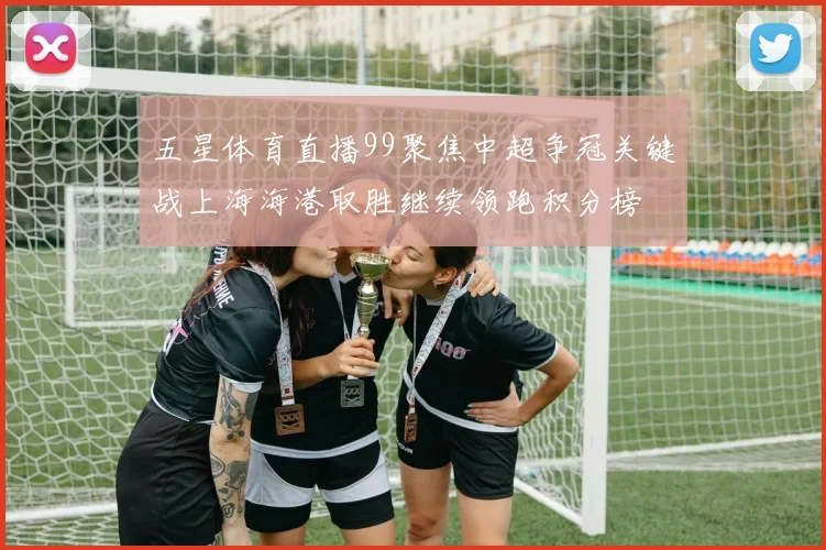 五星体育直播99聚焦中超争冠关键战上海海港取胜继续领跑积分榜