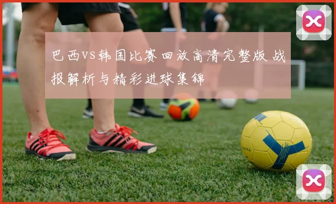 巴西vs韩国比赛回放高清完整版 战报解析与精彩进球集锦