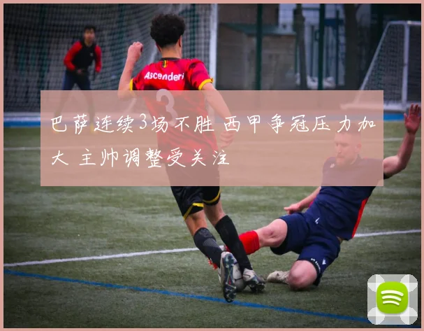 巴萨连续3场不胜 西甲争冠压力加大 主帅调整受关注