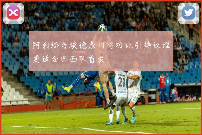 阿利松与埃德森门将对比引热议谁更适合巴西队首发