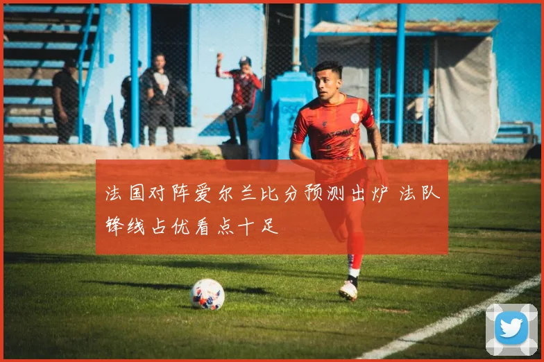 法国对阵爱尔兰比分预测出炉 法队锋线占优看点十足